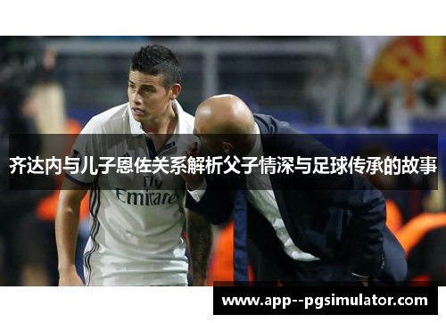 齐达内与儿子恩佐关系解析父子情深与足球传承的故事