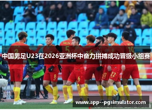 中国男足U23在2026亚洲杯中奋力拼搏成功晋级小组赛