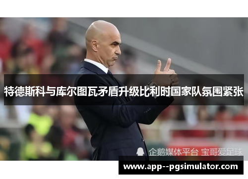特德斯科与库尔图瓦矛盾升级比利时国家队氛围紧张