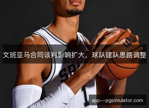 文班亚马合同谈判影响扩大，球队建队思路调整